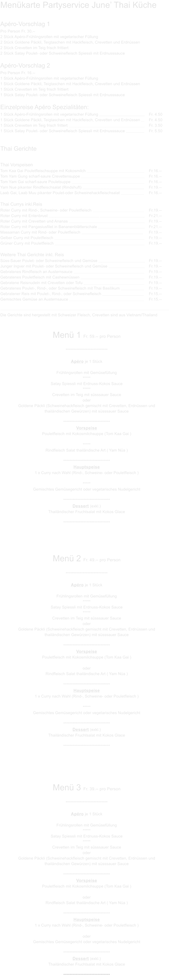 Menkarte Partyservice June Thai Kche Apro-Vorschlag 1 Pro Person Fr. 30.-- 2 Stck Apro-Frhlingsrollen mit vegetarischer Fllung 2 Stck Goldene Pckli, Teigtaschen mit Hackfleisch, Crevetten und Erdnssen 2 Stck Crevetten im Teig frisch frittiert 2 Stck Satay Poulet- oder Schweinefleisch Spiessli mit Erdnusssauce  Apro-Vorschlag 2 Pro Person Fr. 16.-- 1 Stck Apro-Frhlingsrollen mit vegetarischer Fllung 1 Stck Goldene Pckli, Teigtaschen mit Hackfleisch, Crevetten und Erdnssen 1 Stck Crevetten im Teig frisch frittiert 1 Stck Satay Poulet- oder Schweinefleisch Spiessli mit Erdnusssauce  Einzelpreise Apro Spezialitten: 1 Stck Apro-Frhlingsrollen mit vegetarischer Fllung _____________________________________________	Fr. 4.50 1 Stck Goldene Pckli, Teigtaschen mit Hackfleisch, Crevetten und Erdnssen ___	Fr. 4.50 1 Stck Crevetten im Teig frisch frittert 	___________________________________________________________________________	Fr. 3.50 1 Stck Satay Poulet- oder Schweinefleisch Spiessli mit Erdnusssauce 	__________________	Fr. 5.50   Thai Gerichte  Thai Vorspeisen Tom Kaa Gai Pouletfleischsuppe mit Kokosmilch _________________________________________________________	Fr.16.-- Tom Yam Gung scharf-saure Crevettensuppe _______________________________________________________________	Fr.16.-- Tom Yam Gai scharf-saure Pouletsuppe ________________________________________________________________________	Fr.16.-- Yam Nue pikanter Rindfleischsalat (Rindshuft) _____________________________________________________________	Fr.19.-- Laab Gai, Laab Muu pikanter Poulet-oder Schweinehackfleischsalat _______________________	Fr.16.--  Thai Currys inkl.Reis  Roter Curry mit Rind-, Schweine- oder Pouletfleisch ___________________________________________________	Fr.19.-- Roter Curry mit Entenbrust _______________________________________________________________________________________________	Fr.21.-- Roter Curry mit Crevetten und Ananas 	___________________________________________________________________________	Fr.19.-- Roter Curry mit Pangasiusfilet in Bananenbltterschale ______________________________________________	Fr.21.-- Massaman Curry mit Rind- oder Pouletfleisch _____________________________________________________________	Fr.19.-- Gelber Curry mit Pouletfleisch _________________________________________________________________________________________	Fr.19.-- Grner Curry mit Pouletfleisch _________________________________________________________________________________________	Fr.19.--  Weitere Thai Gerichte inkl. Reis Sss-Sauer Poulet- oder Schweinefleisch und Gemse ______________________________________________	Fr.19.-- Junger Ingver mit Poulet- oder Schweinefleisch und Gemse ____________________________________	Fr.19.-- Gebratenes Rindfleisch an Austernsauce ______________________________________________________________________	Fr.19.-- Gebratenes Pouletfleisch mit Cashewnssen _______________________________________________________________	Fr.19.-- Gebratene Reisnudeln mit Crevetten oder Tofu ____________________________________________________________	Fr.19.-- Gebratenes Poulet-, Rind-, oder Schweinefleisch mit Thai Basilikum _______________________	Fr.19.-- Gebratener Reis mit Poulet-, Rind-, oder Schweinefleisch _________________________________________	Fr.15.-- Gemischtes Gemse an Austernsauce __________________________________________________________________________	Fr.15.--  _______________________________________________________________________________________________________________________________________________________________________  Die Gerichte sind hergestellt mit Schweizer Fleisch, Crevetten sind aus Vietnam/Thailand  Men 1 Fr. 59.-- pro Person  ***************************  Apro je 1 Stck  Frhlingsrollen mit Gemsefllung ***** Satay Spiessli mit Erdnuss-Kokos Sauce ***** Crevetten im Teig mit ssssauer Sauce oder Goldene Pckli (Schweinehackfleisch gemischt mit Crevetten, Erdnssen und thailndischen Gewrzen) mit ssssauer Sauce  ****************************** Vorspeise Pouletfleisch mit Kokosmilchsuppe (Tom Kaa Gai )  ***** Rindfleisch Salat thailndische Art ( Yam Na )  ****************************** Hauptspeise 1 x Curry nach Wahl (Rind-, Schweine- oder Pouletfleisch ) ***** Gemischtes Gemsegericht oder vegetarisches Nudelgericht  ****************************** Dessert (exkl.) Thailndischer Fruchtsalat mit Kokos Glace  ******************************      Men 2 Fr. 49.-- pro Person  ***************************  Apro je 1 Stck  Frhlingsrollen mit Gemsefllung ***** Satay Spiessli mit Erdnuss-Kokos Sauce ***** Crevetten im Teig mit ssssauer Sauce oder Goldene Pckli (Schweinehackfleisch gemischt mit Crevetten, Erdnssen und thailndischen Gewrzen) mit ssssauer Sauce  ****************************** Vorspeise Pouletfleisch mit Kokosmilchsuppe (Tom Kaa Gai )  oder Rindfleisch Salat thailndische Art ( Yam Na )  ****************************** Hauptspeise 1 x Curry nach Wahl (Rind-, Schweine- oder Pouletfleisch ) ***** Gemischtes Gemsegericht oder vegetarisches Nudelgericht  ****************************** Dessert (exkl.) Thailndischer Fruchtsalat mit Kokos Glace  ******************************       Men 3 Fr. 39.-- pro Person  ***************************  Apro je 1 Stck  Frhlingsrollen mit Gemsefllung ***** Satay Spiessli mit Erdnuss-Kokos Sauce ***** Crevetten im Teig mit ssssauer Sauce oder Goldene Pckli (Schweinehackfleisch gemischt mit Crevetten, Erdnssen und thailndischen Gewrzen) mit ssssauer Sauce  ****************************** Vorspeise Pouletfleisch mit Kokosmilchsuppe (Tom Kaa Gai )  oder Rindfleisch Salat thailndische Art ( Yam Na )  ****************************** Hauptspeise 1 x Curry nach Wahl (Rind-, Schweine- oder Pouletfleisch ) oder Gemischtes Gemsegericht oder vegetarisches Nudelgericht  ****************************** Dessert (exkl.) Thailndischer Fruchtsalat mit Kokos Glace  ******************************